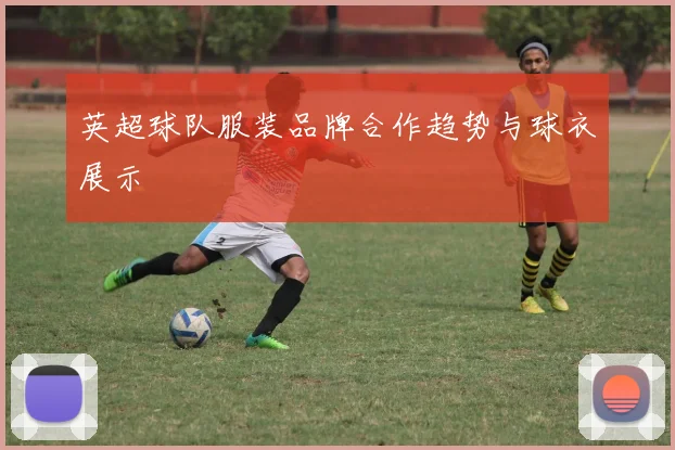 英超球队服装品牌合作趋势与球衣展示
