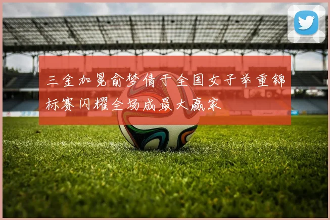 三金加冕俞梦倩于全国女子举重锦标赛闪耀全场成最大赢家