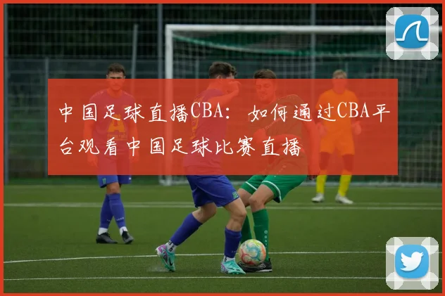 中国足球直播CBA：如何通过CBA平台观看中国足球比赛直播