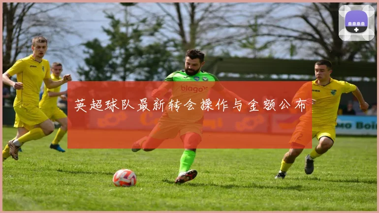 英超球队最新转会操作与金额公布